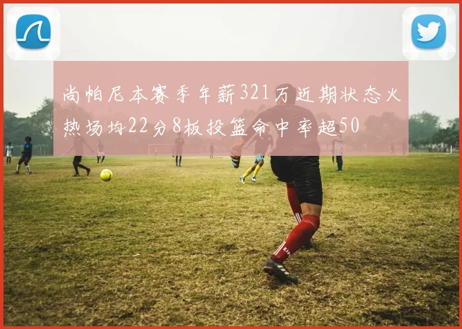 尚帕尼本赛季年薪321万近期状态火热场均22分8板投篮命中率超50