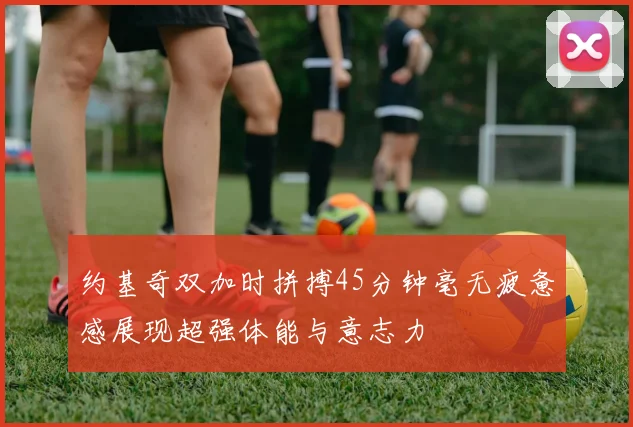 约基奇双加时拼搏45分钟毫无疲惫感展现超强体能与意志力