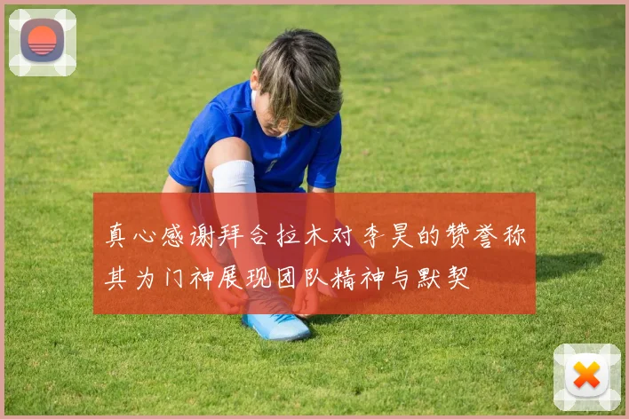 真心感谢拜合拉木对李昊的赞誉称其为门神展现团队精神与默契