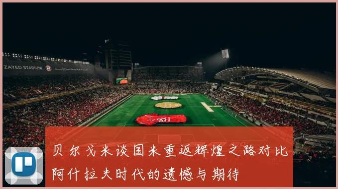 贝尔戈米谈国米重返辉煌之路对比阿什拉夫时代的遗憾与期待