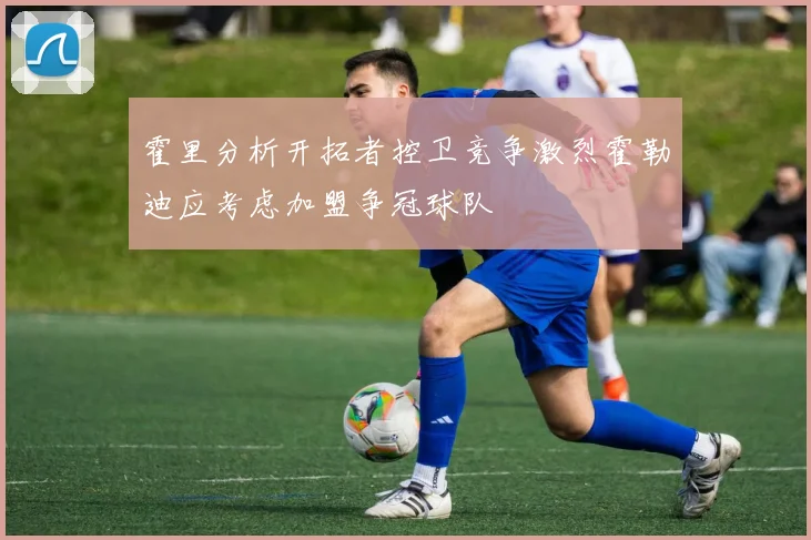 霍里分析开拓者控卫竞争激烈霍勒迪应考虑加盟争冠球队