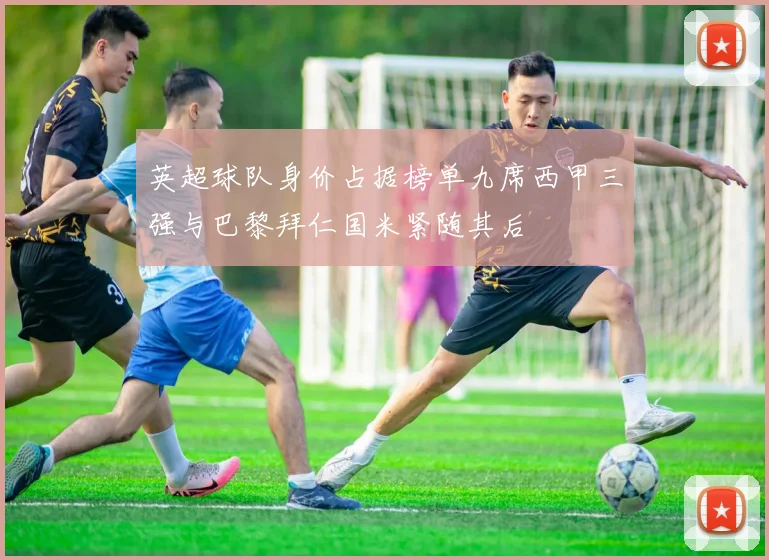 英超球队身价占据榜单九席西甲三强与巴黎拜仁国米紧随其后