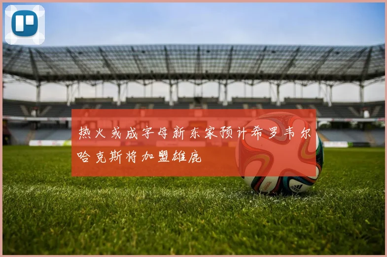 热火或成字母新东家预计希罗韦尔哈克斯将加盟雄鹿