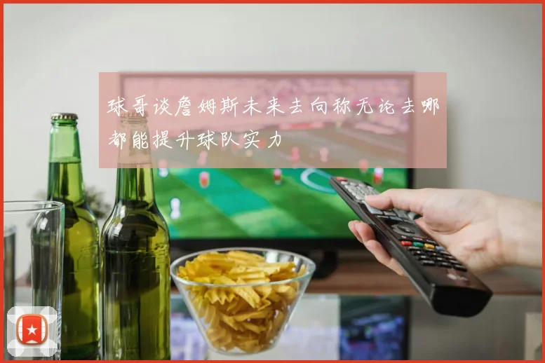 球哥谈詹姆斯未来去向称无论去哪都能提升球队实力