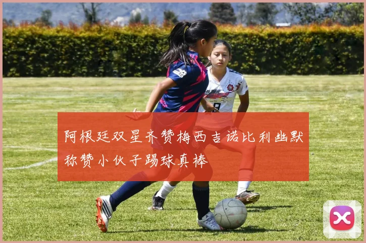 阿根廷双星齐赞梅西吉诺比利幽默称赞小伙子踢球真棒