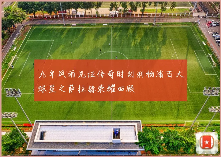 九年风雨见证传奇时刻利物浦百大球星之萨拉赫荣耀回顾