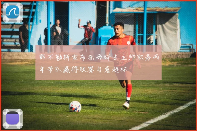 那不勒斯宣布孔蒂辞去主帅职务两年带队赢得联赛与意超杯