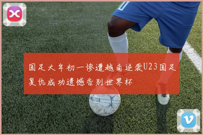 国足大年初一惨遭越南逆袭U23国足复仇成功遗憾告别世界杯