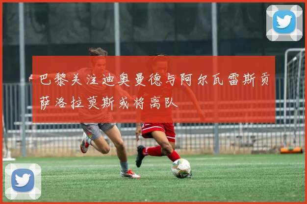 巴黎关注迪奥曼德与阿尔瓦雷斯贡萨洛拉莫斯或将离队