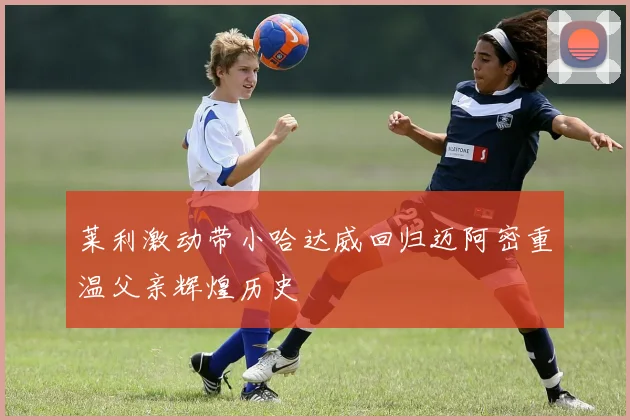 莱利激动带小哈达威回归迈阿密重温父亲辉煌历史