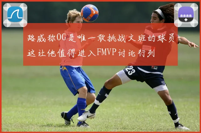 路威称OG是唯一敢挑战文班的球员这让他值得进入FMVP讨论行列