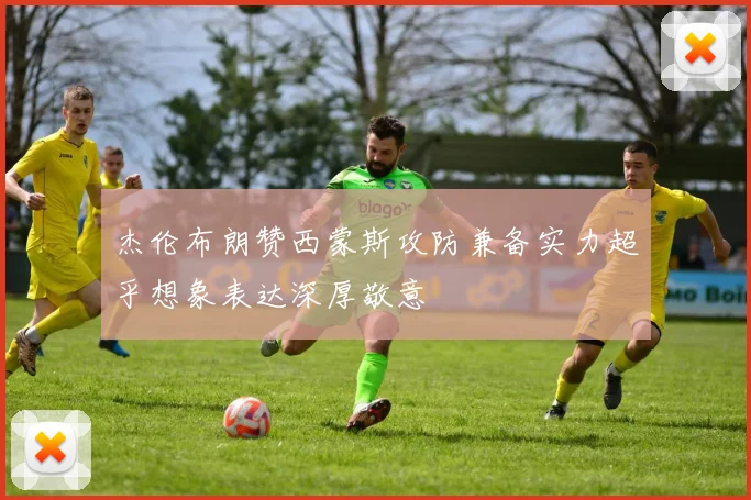 杰伦布朗赞西蒙斯攻防兼备实力超乎想象表达深厚敬意