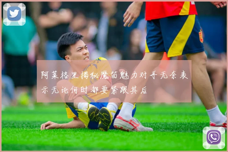 阿莱格里揭秘魔笛魅力对手无奈表示无论何时都要紧跟其后